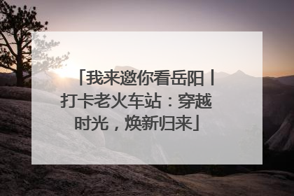我来邀你看岳阳丨打卡老火车站：穿越时光，焕新归来