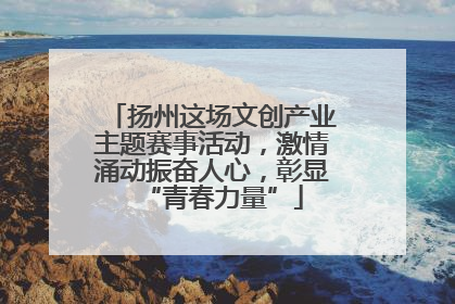 扬州这场文创产业主题赛事活动，激情涌动振奋人心，彰显“青春力量”