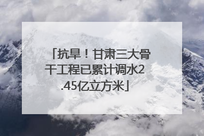 抗旱！甘肃三大骨干工程已累计调水2.45亿立方米