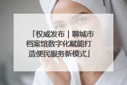 权威发布｜聊城市档案馆数字化赋能打造便民服务新模式