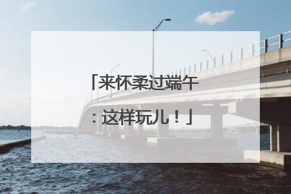 来怀柔过端午：这样玩儿！