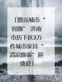 擦亮城市“容颜” 济南市历下区3万件城市家具“清凉焕新”迎盛夏