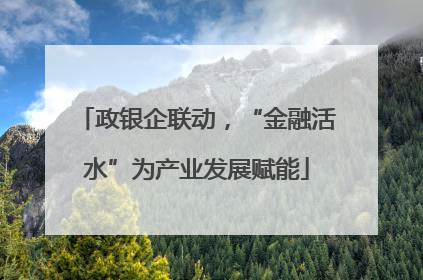 政银企联动，“金融活水”为产业发展赋能