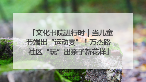 文化书院进行时｜当儿童节端出“运动宴”！万杰路社区“玩”出亲子新花样