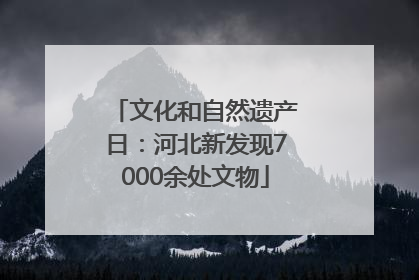 文化和自然遗产日：河北新发现7000余处文物