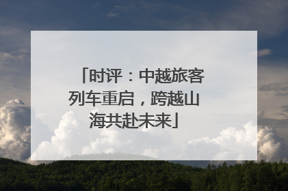 时评：中越旅客列车重启，跨越山海共赴未来