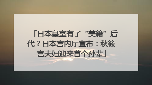日本皇室有了“美籍”后代？日本宫内厅宣布：秋筱宫夫妇迎来首个孙辈