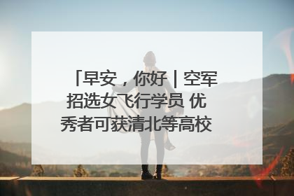 早安，你好｜空军招选女飞行学员 优秀者可获清北等高校“双学籍”
