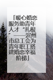 暖心婚恋服务助青年人才“扎根”——滨州市总工会为青年职工搭建婚恋幸福阶梯