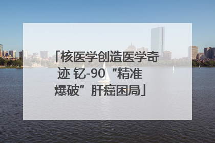 核医学创造医学奇迹 钇-90“精准爆破”肝癌困局