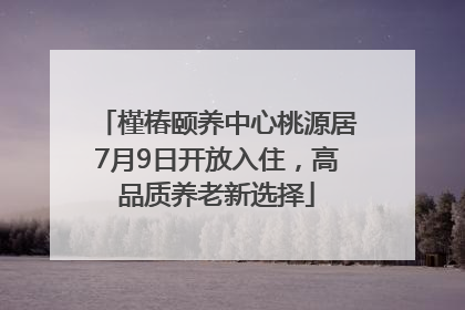 槿椿颐养中心桃源居7月9日开放入住，高品质养老新选择