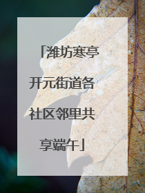 潍坊寒亭开元街道各社区邻里共享端午