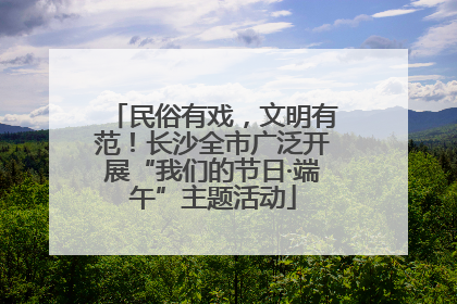 民俗有戏，文明有范！长沙全市广泛开展“我们的节日·端午”主题活动