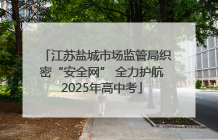 江苏盐城市场监管局织密“安全网” 全力护航2025年高中考