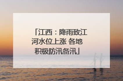 江西：降雨致江河水位上涨 各地积极防汛备汛