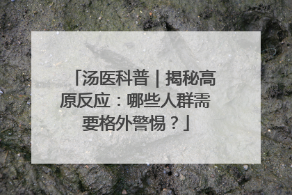 汤医科普｜揭秘高原反应：哪些人群需要格外警惕？
