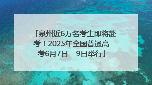 泉州近6万名考生即将赴考！2025年全国普通高考6月7日—9日举行