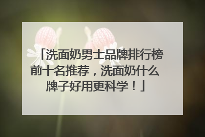 洗面奶男士品牌排行榜前十名推荐，洗面奶什么牌子好用更科学！