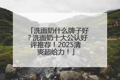 洗面奶什么牌子好？洗面奶十大公认好评推荐！2025清爽超给力！