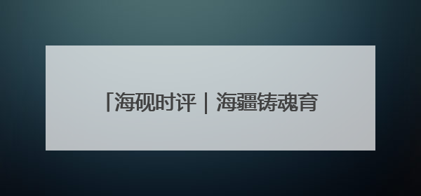 海砚时评｜海疆铸魂育新人，威海这样把爱国主义“种”进年轻人心里