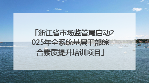 浙江省市场监管局启动2025年全系统基层干部综合素质提升培训项目