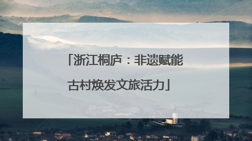 浙江桐庐：非遗赋能古村焕发文旅活力