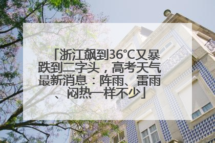 浙江飙到36℃又暴跌到二字头，高考天气最新消息：阵雨、雷雨、闷热一样不少