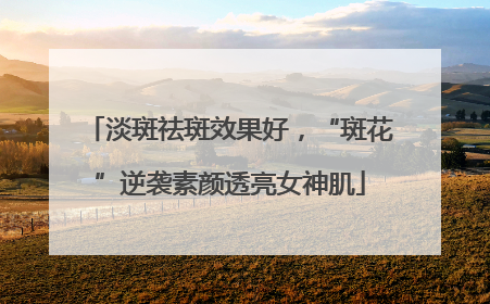 淡斑祛斑效果好，“斑花”逆袭素颜透亮女神肌