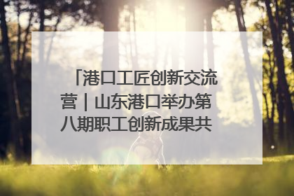 港口工匠创新交流营｜山东港口举办第八期职工创新成果共享交流活动
