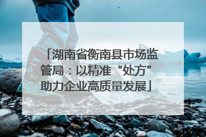 湖南省衡南县市场监管局：以精准“处方”助力企业高质量发展