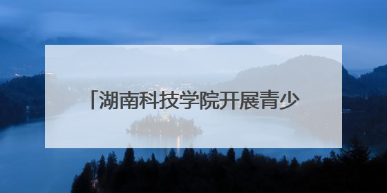 湖南科技学院开展青少年科技创新之旅活动
