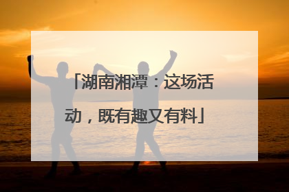 湖南湘潭：这场活动，既有趣又有料
