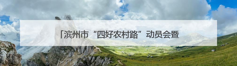 滨州市“四好农村路”动员会暨全市旅游公路建设推进会议召开