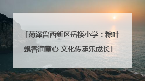 菏泽鲁西新区岳楼小学：粽叶飘香润童心 文化传承乐成长
