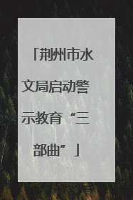 荆州市水文局启动警示教育“三部曲”