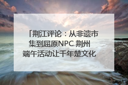 荆江评论：从非遗市集到屈原NPC 荆州端午活动让千年楚文化“破圈”生长