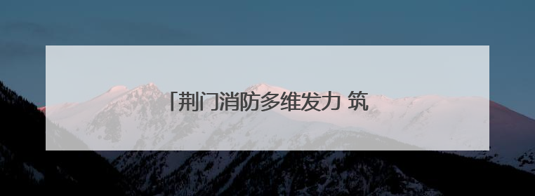 荆门消防多维发力 筑牢安全生产“防火墙”
