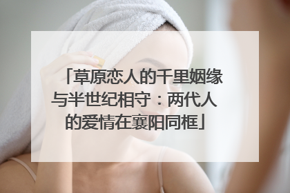 草原恋人的千里姻缘与半世纪相守：两代人的爱情在襄阳同框