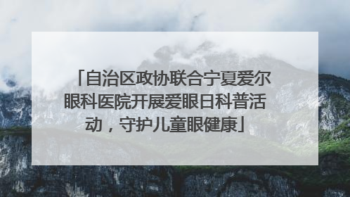 自治区政协联合宁夏爱尔眼科医院开展爱眼日科普活动，守护儿童眼健康