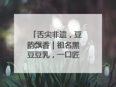 舌尖非遗，豆韵飘香｜祖名黑豆豆乳，一口匠心好滋味