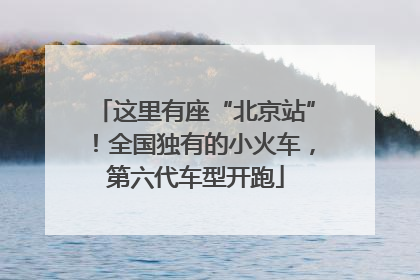 这里有座“北京站”！全国独有的小火车，第六代车型开跑