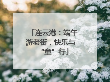 连云港：端午游老街，快乐与“童”行