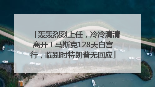 轰轰烈烈上任，冷冷清清离开！马斯克128天白宫行，临别时特朗普无回应