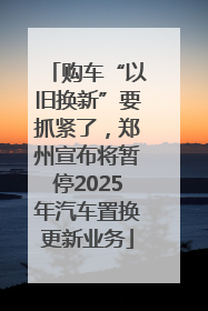 购车“以旧换新”要抓紧了，郑州宣布将暂停2025年汽车置换更新业务