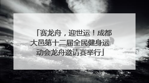 赛龙舟，迎世运！成都大邑第十二届全民健身运动会龙舟邀请赛举行