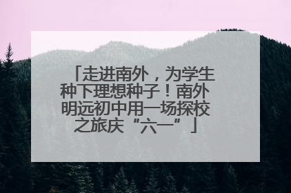 走进南外，为学生种下理想种子！南外明远初中用一场探校之旅庆“六一”