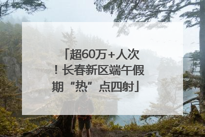 超60万+人次！长春新区端午假期“热”点四射