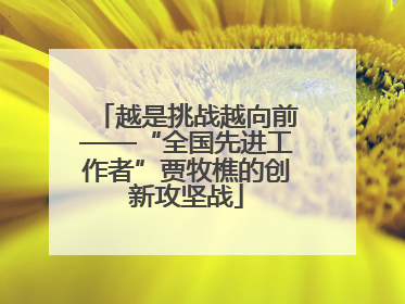 越是挑战越向前——“全国先进工作者”贾牧樵的创新攻坚战