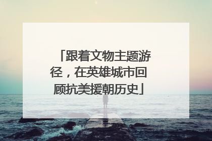 跟着文物主题游径，在英雄城市回顾抗美援朝历史