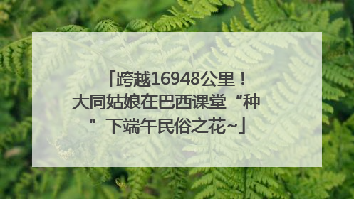 跨越16948公里！大同姑娘在巴西课堂“种”下端午民俗之花~